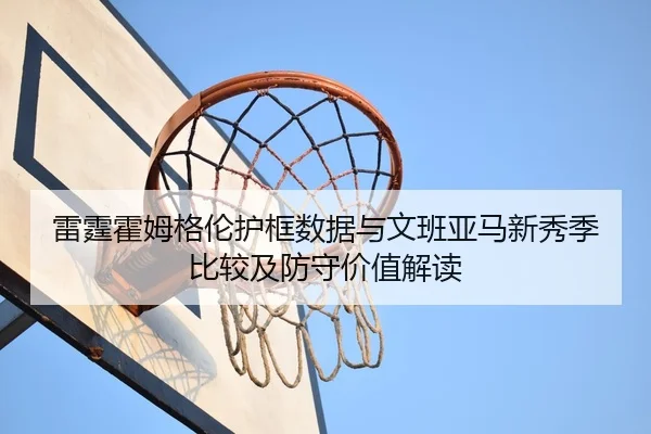 雷霆霍姆格伦护框数据与文班亚马新秀季比较及防守价值解读 - kaiyun
