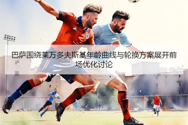 巴萨围绕莱万多夫斯基年龄曲线与轮换方案展开前场优化讨论（kaiyun）